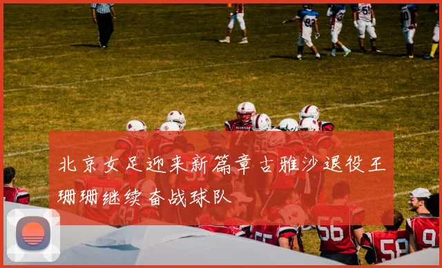 北京女足迎来新篇章古雅沙退役王珊珊继续奋战球队