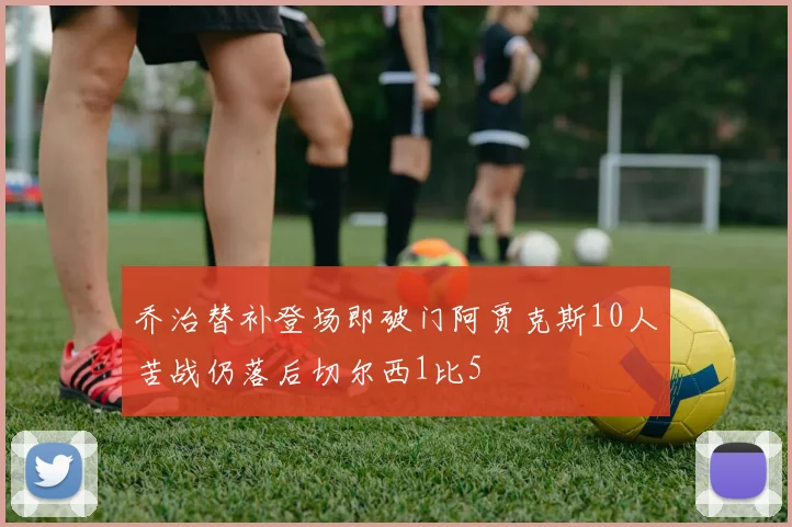 乔治替补登场即破门阿贾克斯10人苦战仍落后切尔西1比5