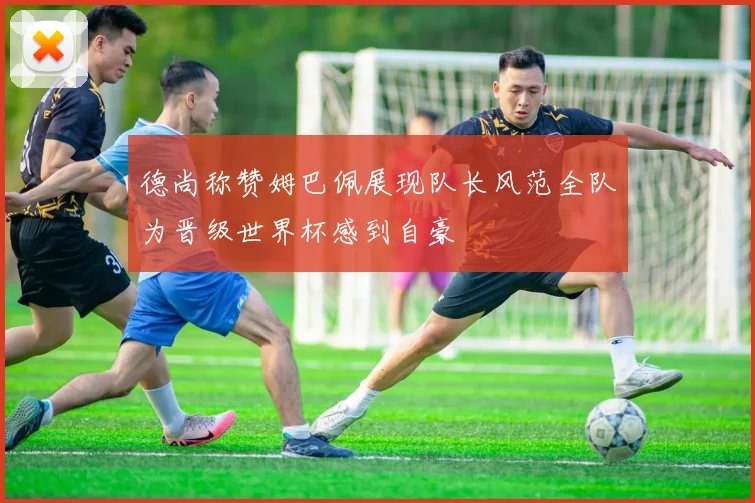 德尚称赞姆巴佩展现队长风范全队为晋级世界杯感到自豪