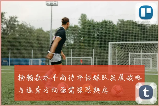 杨瀚森水平尚待评估球队发展战略与选秀方向亟需深思熟虑