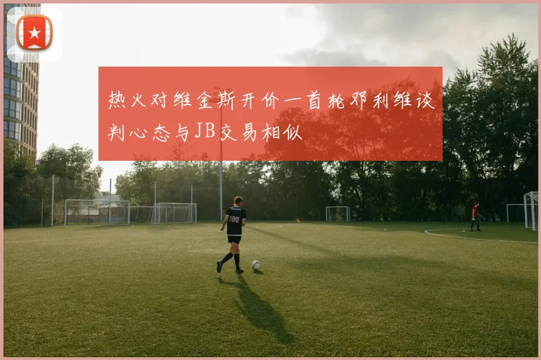 热火对维金斯开价一首轮邓利维谈判心态与JB交易相似