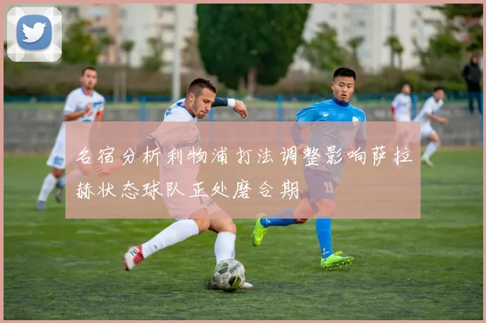 名宿分析利物浦打法调整影响萨拉赫状态球队正处磨合期