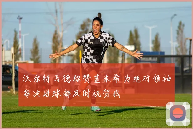 沃尔特马德称赞基米希为绝对领袖每次进球都及时祝贺我