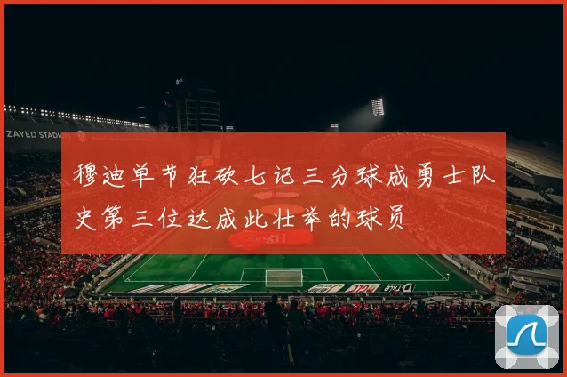 穆迪单节狂砍七记三分球成勇士队史第三位达成此壮举的球员