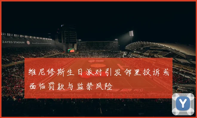 维尼修斯生日派对引发邻里投诉或面临罚款与监禁风险