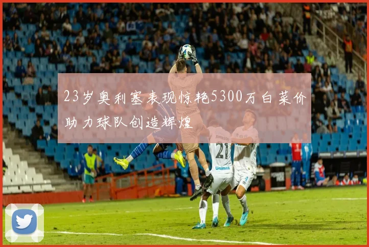 23岁奥利塞表现惊艳5300万白菜价助力球队创造辉煌