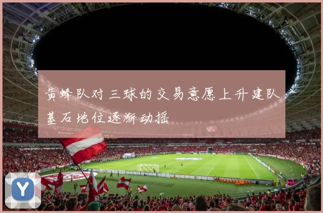 黄蜂队对三球的交易意愿上升建队基石地位逐渐动摇