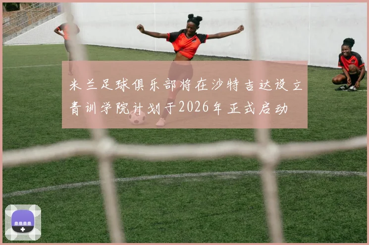 米兰足球俱乐部将在沙特吉达设立青训学院计划于2026年正式启动