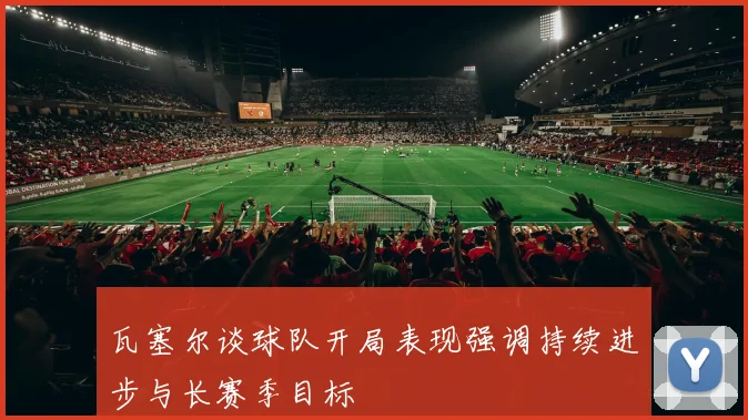 瓦塞尔谈球队开局表现强调持续进步与长赛季目标