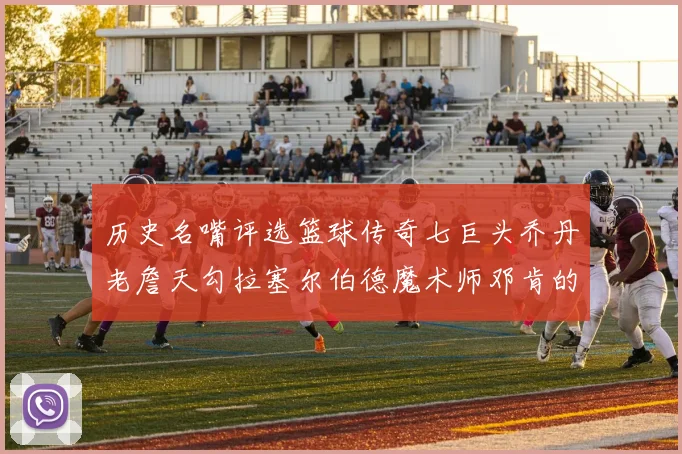 历史名嘴评选篮球传奇七巨头乔丹老詹天勾拉塞尔伯德魔术师邓肯的巅峰之路