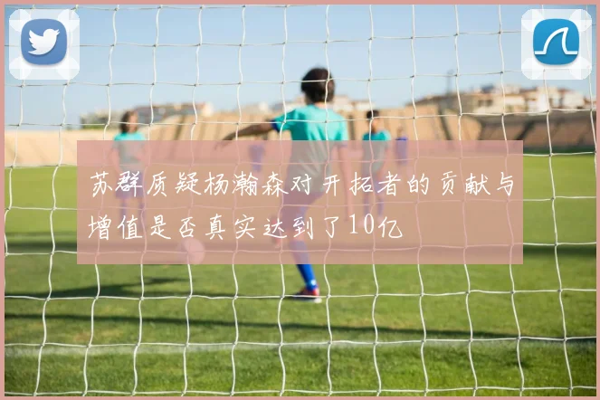 苏群质疑杨瀚森对开拓者的贡献与增值是否真实达到了10亿