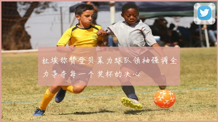 杜埃称赞登贝莱为球队领袖强调全力争夺每一个奖杯的决心