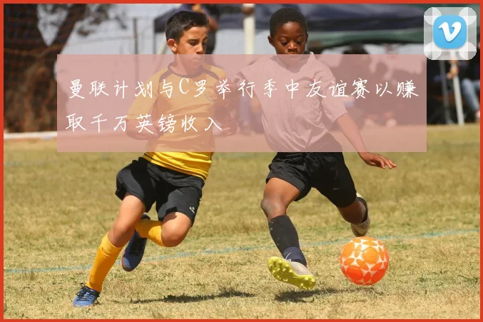 曼联计划与C罗举行季中友谊赛以赚取千万英镑收入