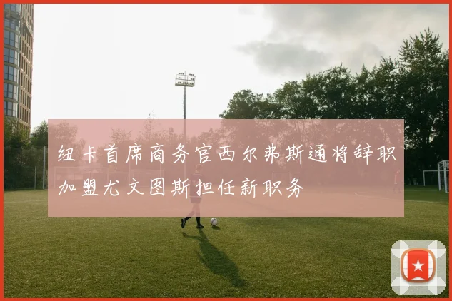 纽卡首席商务官西尔弗斯通将辞职加盟尤文图斯担任新职务