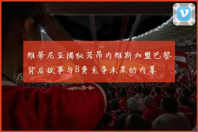 维蒂尼亚揭秘若昂内维斯加盟巴黎背后故事与B费竞争未果的内幕