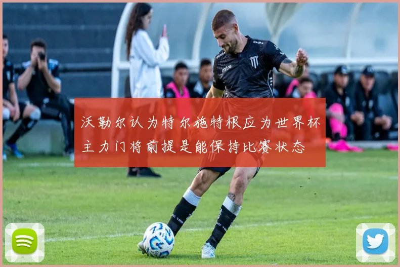 沃勒尔认为特尔施特根应为世界杯主力门将前提是能保持比赛状态