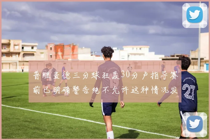 普理查德三分球狂轰30分卢指导赛前已明确警告绝不允许这种情况发生