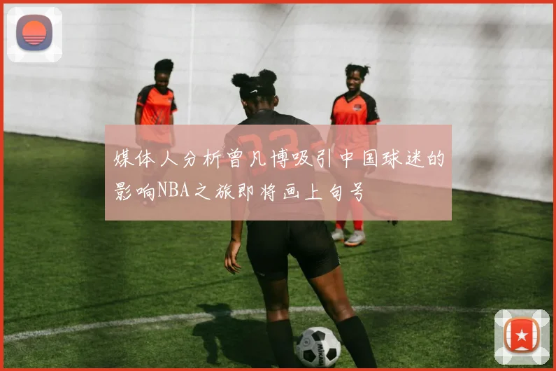 媒体人分析曾凡博吸引中国球迷的影响NBA之旅即将画上句号