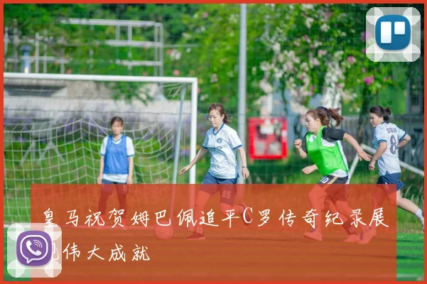 皇马祝贺姆巴佩追平C罗传奇纪录展现伟大成就