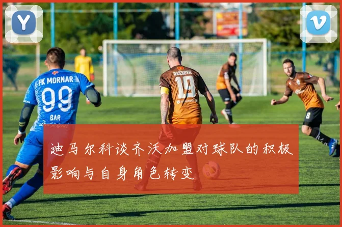 迪马尔科谈齐沃加盟对球队的积极影响与自身角色转变